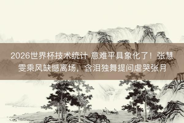 2026世界杯技术统计 意难平具象化了！张慧雯乘风缺憾离场，含泪独舞提问虐哭张月