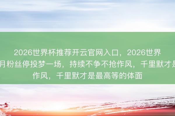 2026世界杯推荐开云官网入口，2026世界杯文字直播 张月粉丝停投梦一场，持续不争不抢作风，千里默才是最高等的体面