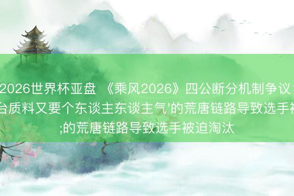 2026世界杯亚盘 《乘风2026》四公断分机制争议：'既要舞台质料又要个东谈主东谈主气'的荒唐链路导致选手被迫淘汰