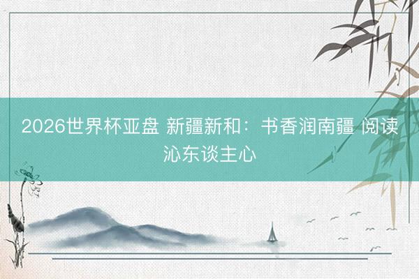 2026世界杯亚盘 新疆新和：书香润南疆 阅读沁东谈主心