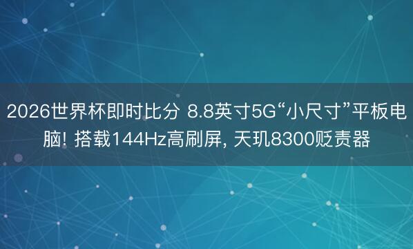 2026世界杯即时比分 8.8英寸5G“小尺寸”平板电脑! 搭载144Hz高刷屏， 天玑8300贬责器