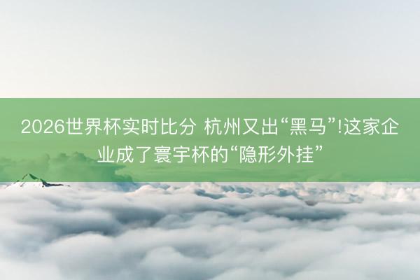 2026世界杯实时比分 杭州又出“黑马”!这家企业成了寰宇杯的“隐形外挂”