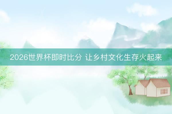 2026世界杯即时比分 让乡村文化生存火起来