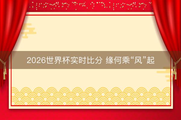 2026世界杯实时比分 缘何乘“风”起