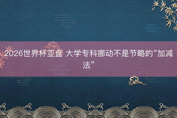 2026世界杯亚盘 大学专科挪动不是节略的“加减法”