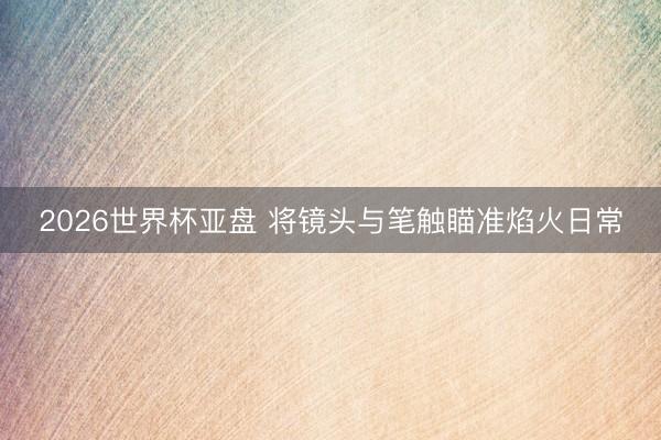 2026世界杯亚盘 将镜头与笔触瞄准焰火日常