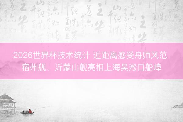 2026世界杯技术统计 近距离感受舟师风范 宿州舰、沂蒙山舰亮相上海吴淞口船埠