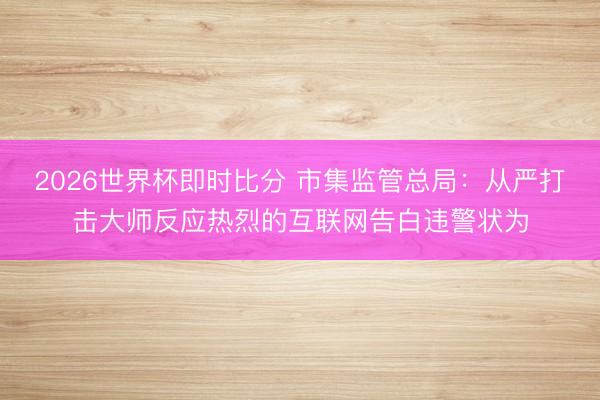 2026世界杯即时比分 市集监管总局：从严打击大师反应热烈的互联网告白违警状为