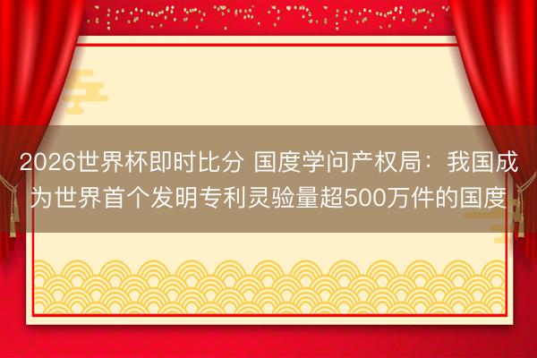 2026世界杯即时比分 国度学问产权局：我国成为世界首个发明专利灵验量超500万件的国度