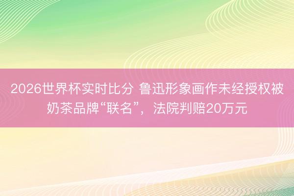 2026世界杯实时比分 鲁迅形象画作未经授权被奶茶品牌“联名”，法院判赔20万元