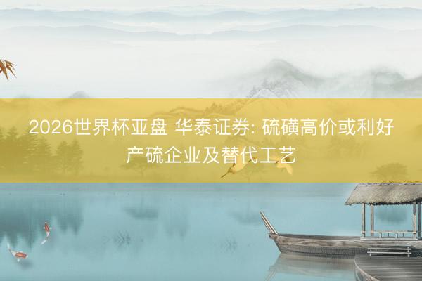 2026世界杯亚盘 华泰证券: 硫磺高价或利好产硫企业及替代工艺