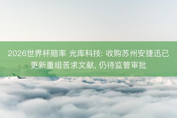 2026世界杯赔率 光库科技: 收购苏州安捷迅已更新重组苦求文献， 仍待监管审批