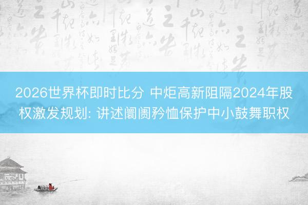 2026世界杯即时比分 中炬高新阻隔2024年股权激发规划: 讲述阛阓矜恤保护中小鼓舞职权
