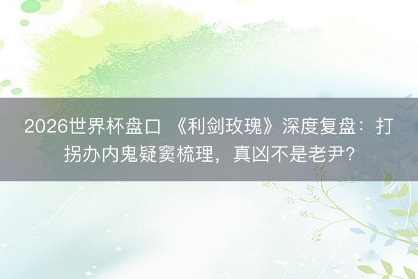 2026世界杯盘口 《利剑玫瑰》深度复盘:打拐办内鬼疑窦梳理,真凶不是老尹?