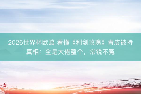 2026世界杯欧赔 看懂《利剑玫瑰》青皮被持真相：全是大佬整个，常锐不冤