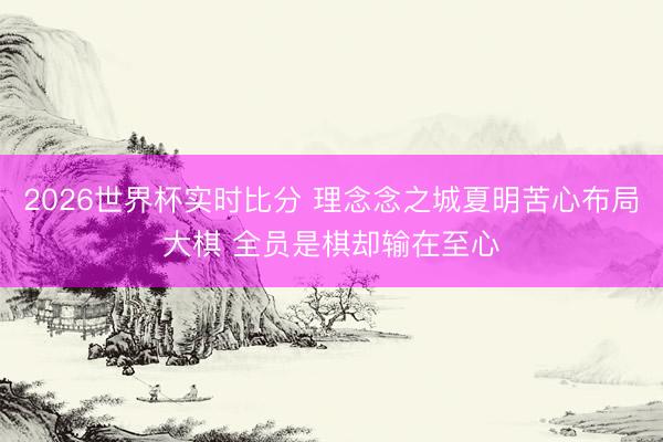 2026世界杯实时比分 理念念之城夏明苦心布局大棋 全员是棋却输在至心