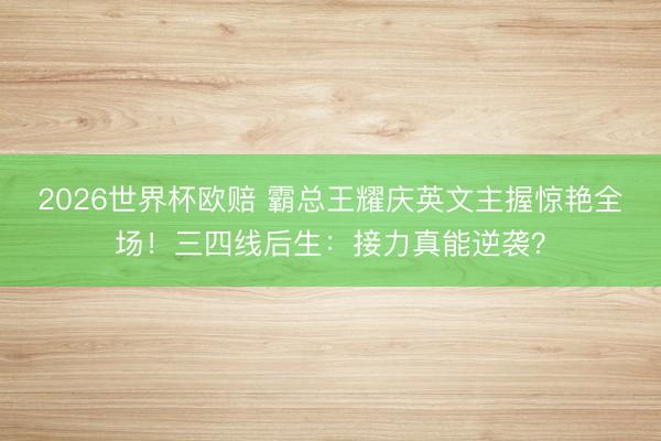 2026世界杯欧赔 霸总王耀庆英文主握惊艳全场！三四线后生：接力真能逆袭？