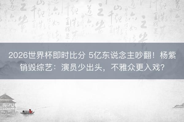 2026世界杯即时比分 5亿东说念主吵翻！杨紫销毁综艺：演员少出头，不雅众更入戏？