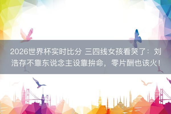 2026世界杯实时比分 三四线女孩看哭了：刘浩存不靠东说念主设靠拚命，零片酬也该火！