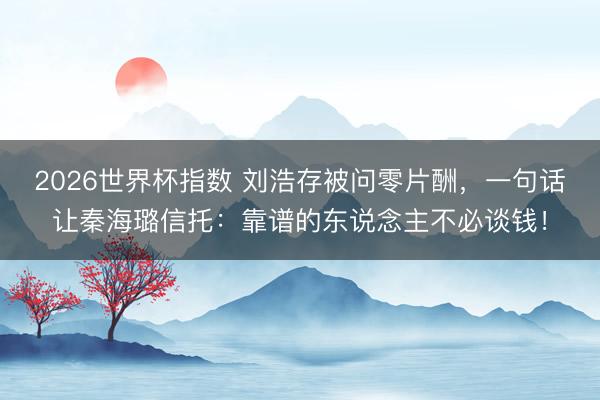 2026世界杯指数 刘浩存被问零片酬，一句话让秦海璐信托：靠谱的东说念主不必谈钱！