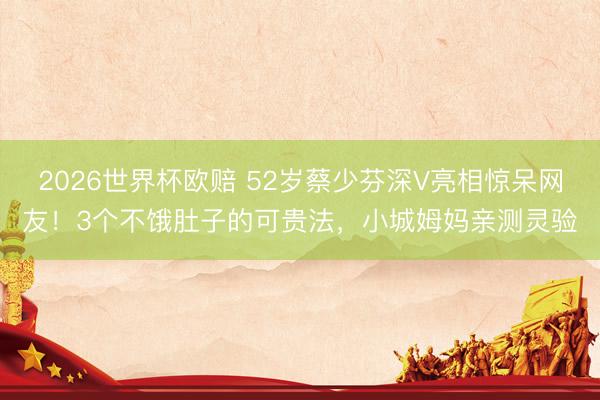 2026世界杯欧赔 52岁蔡少芬深V亮相惊呆网友！3个不饿肚子的可贵法，小城姆妈亲测灵验