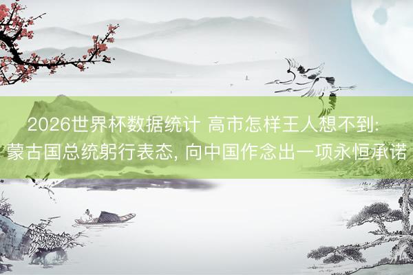 2026世界杯数据统计 高市怎样王人想不到: 蒙古国总统躬行表态, 向中国作念出一项永恒承诺