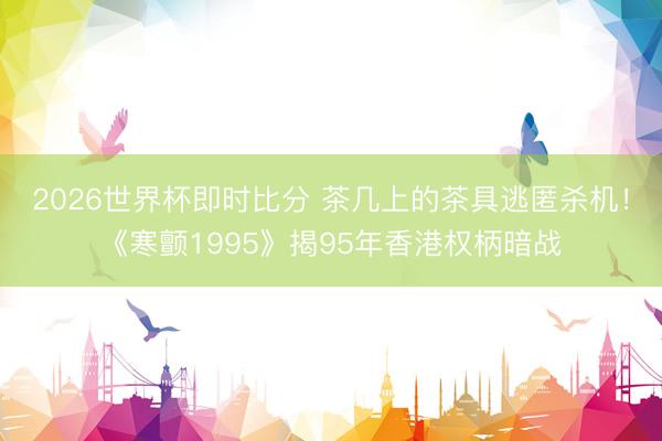2026世界杯即时比分 茶几上的茶具逃匿杀机!《寒颤1995》揭95年香港权柄暗战