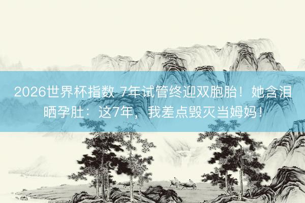 2026世界杯指数 7年试管终迎双胞胎！她含泪晒孕肚：这7年，我差点毁灭当姆妈！