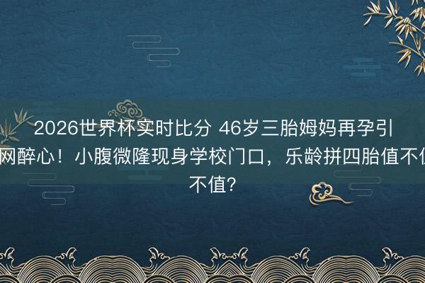 2026世界杯实时比分 46岁三胎姆妈再孕引全网醉心！小腹微隆现身学校门口，乐龄拼四胎值不值？