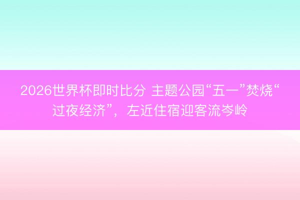 2026世界杯即时比分 主题公园“五一”焚烧“过夜经济”，左近住宿迎客流岑岭