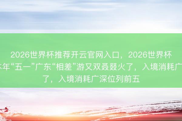 2026世界杯推荐开云官网入口，2026世界杯文字直播 本年“五一”广东“相差”游又双叒叕火了，入境消耗广深位列前五