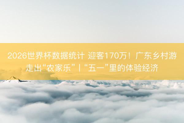 2026世界杯数据统计 迎客170万!广东乡村游走出“农家乐”丨“五一”里的体验经济
