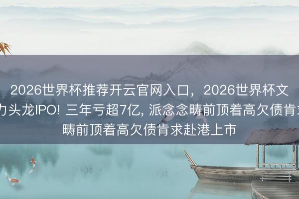2026世界杯推荐开云官网入口，2026世界杯文字直播 算力头龙IPO! 三年亏超7亿， 派念念畴前顶着高欠债肯求赴港上市