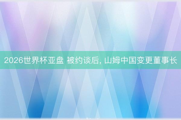 2026世界杯亚盘 被约谈后， 山姆中国变更董事长