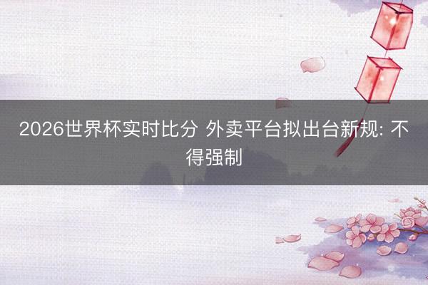 2026世界杯实时比分 外卖平台拟出台新规: 不得强制