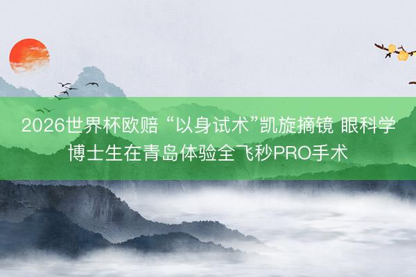 2026世界杯欧赔 “以身试术”凯旋摘镜 眼科学博士生在青岛体验全飞秒PRO手术