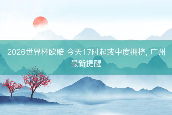 2026世界杯欧赔 今天17时起或中度拥挤, 广州最新提醒