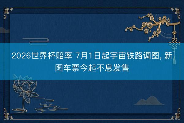 2026世界杯赔率 7月1日起宇宙铁路调图， 新图车票今起不息发售