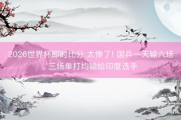 2026世界杯即时比分 太惨了! 国乒一天输六场， 三场单打均输给印度选手