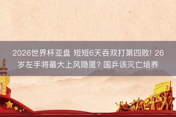 2026世界杯亚盘 短短6天吞双打第四败! 26岁左手将最大上风隐匿? 国乒该灭亡培养