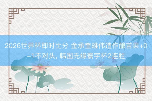 2026世界杯即时比分 金承奎雄伟造作酿苦果+0-1不对头， 韩国无缘寰宇杯2连胜