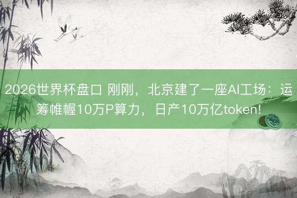 2026世界杯盘口 刚刚,北京建了一座AI工场:运筹帷幄10万P算力,日产10万亿token!
