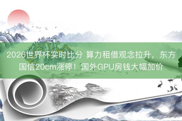 2026世界杯实时比分 算力租借观念拉升,东方国信20cm涨停!国外GPU房钱大幅加价
